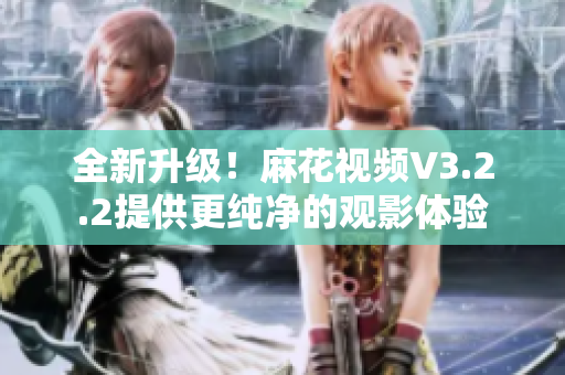 全新升級！麻花視頻V3.2.2提供更純凈的觀影體驗