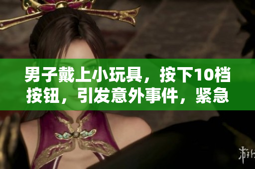 男子戴上小玩具，按下10檔按鈕，引發(fā)意外事件，緊急解救現(xiàn)場