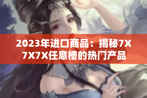 2023年進(jìn)口商品：揭秘7X7X7X任意槽的熱門產(chǎn)品