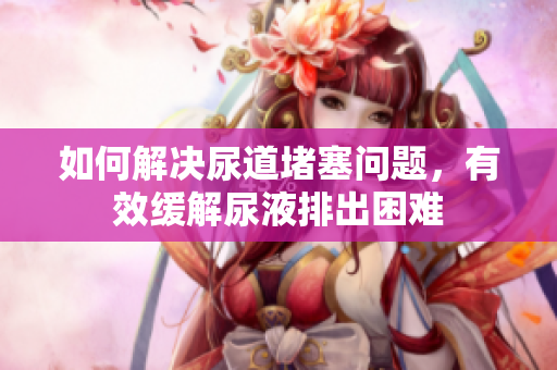 如何解決尿道堵塞問題，有效緩解尿液排出困難