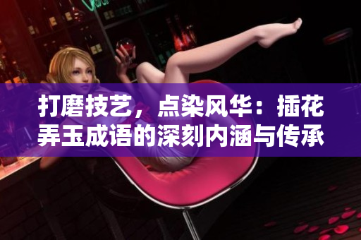 打磨技藝，點(diǎn)染風(fēng)華：插花弄玉成語的深刻內(nèi)涵與傳承之美