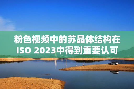 粉色視頻中的蘇晶體結(jié)構(gòu)在ISO 2023中得到重要認(rèn)可