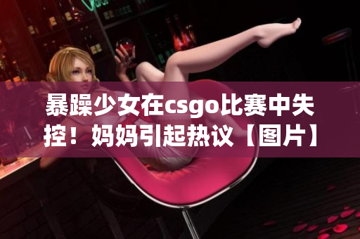 暴躁少女在csgo比賽中失控！媽媽引起熱議【圖片】