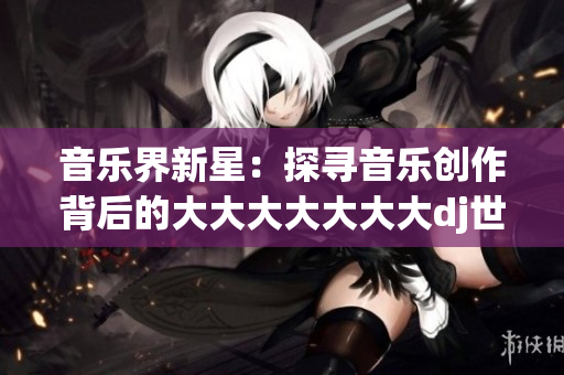 音樂界新星：探尋音樂創(chuàng)作背后的大大大大大大大dj世界