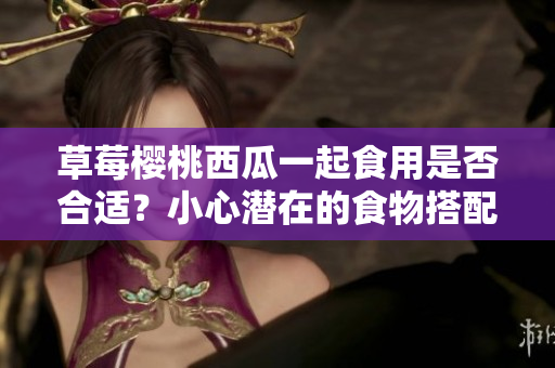 草莓櫻桃西瓜一起食用是否合適？小心潛在的食物搭配規(guī)則!