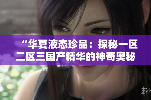 “華夏液態(tài)珍品：探秘一區(qū)二區(qū)三國產(chǎn)精華的神奇奧秘”