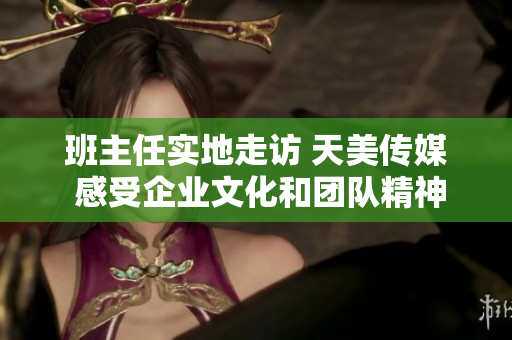 班主任實地走訪 天美傳媒 感受企業(yè)文化和團(tuán)隊精神