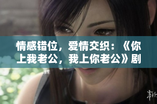 情感錯(cuò)位，愛情交織：《你上我老公，我上你老公》劇情臺詞一瞥