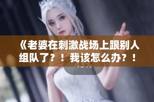 《老婆在刺激戰(zhàn)場上跟別人組隊了？！我該怎么辦？！》