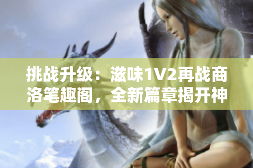 挑戰(zhàn)升級(jí)：滋味1V2再戰(zhàn)商洛筆趣閣，全新篇章揭開神秘面紗！