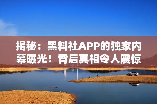 揭秘：黑料社APP的獨家內(nèi)幕曝光！背后真相令人震驚，用戶必讀！