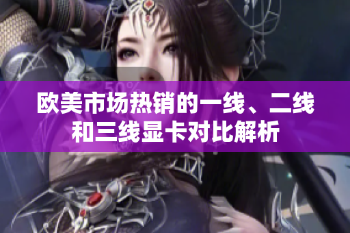歐美市場(chǎng)熱銷的一線、二線和三線顯卡對(duì)比解析