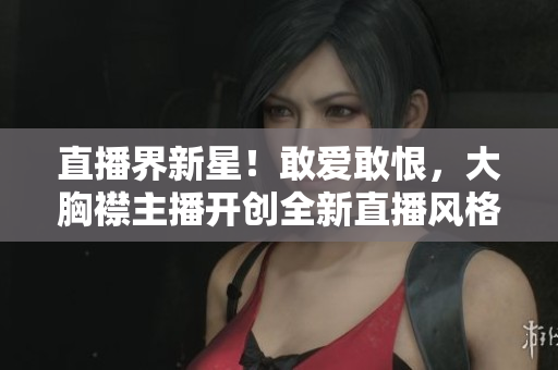 直播界新星！敢愛敢恨，大胸襟主播開創(chuàng)全新直播風格