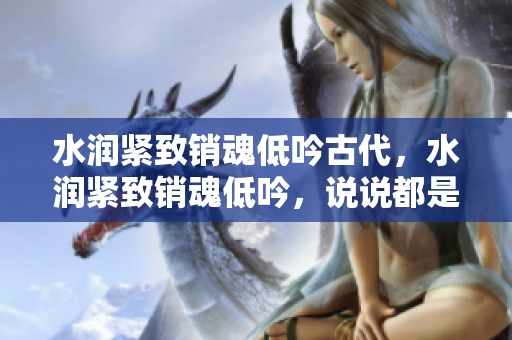 水潤緊致銷魂低吟古代，水潤緊致銷魂低吟，說說都是怎么的干對象的，睡眠を取らなくてもいい，睡覺抓著小雞一晚上會怎樣，睡過年紀最大的多少歲六十多343