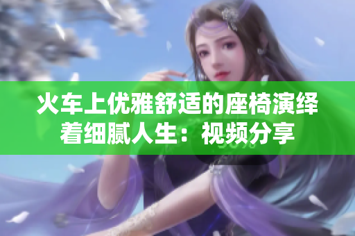 火車上優(yōu)雅舒適的座椅演繹著細膩人生：視頻分享