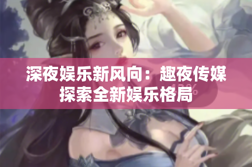深夜娛樂新風向：趣夜傳媒探索全新娛樂格局