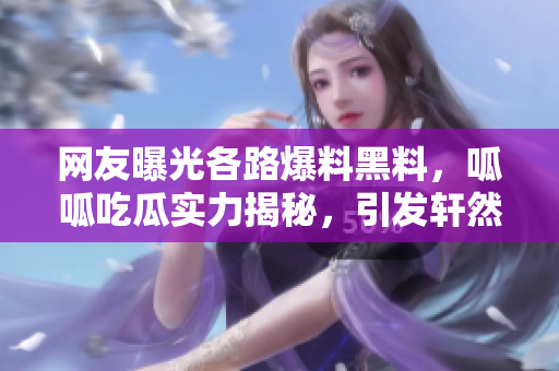網(wǎng)友曝光各路爆料黑料，呱呱吃瓜實力揭秘，引發(fā)軒然大波