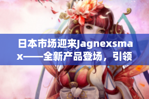日本市場(chǎng)迎來(lái)Jagnexsmax——全新產(chǎn)品登場(chǎng)，引領(lǐng)智能手機(jī)潮流