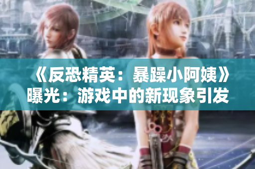 《反恐精英：暴躁小阿姨》曝光：游戲中的新現(xiàn)象引發(fā)玩家熱議
