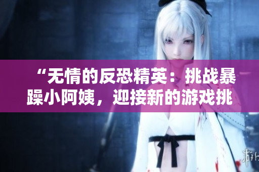 “無(wú)情的反恐精英：挑戰(zhàn)暴躁小阿姨，迎接新的游戲挑戰(zhàn)！”