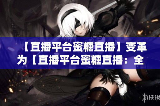 【直播平臺(tái)蜜糖直播】變革為【直播平臺(tái)蜜糖直播：全新推出】