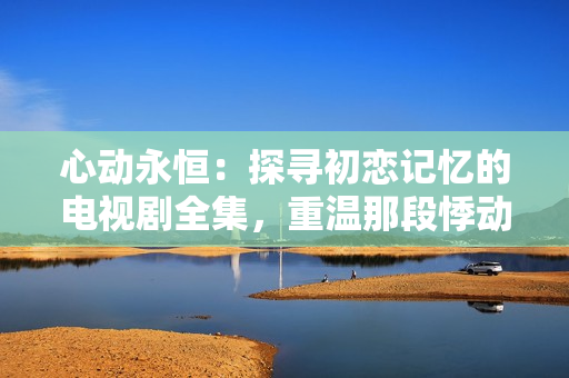 心動永恒：探尋初戀記憶的電視劇全集，重溫那段悸動的初愛歲月