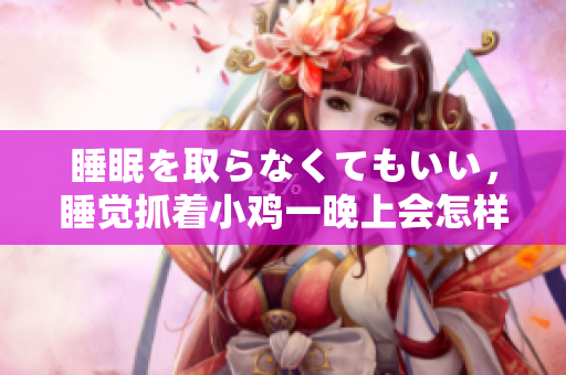 睡眠を取らなくてもいい，睡覺(jué)抓著小雞一晚上會(huì)怎樣，睡過(guò)年紀(jì)最大的多少歲六十多，水潤(rùn)緊致銷魂低吟古代，水潤(rùn)緊致銷魂低吟，說(shuō)說(shuō)都是怎么的干對(duì)象的1228