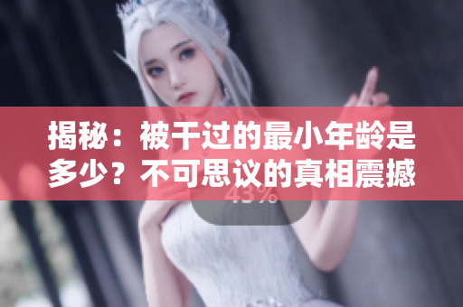 揭秘：被干過的最小年齡是多少？不可思議的真相震撼人心！