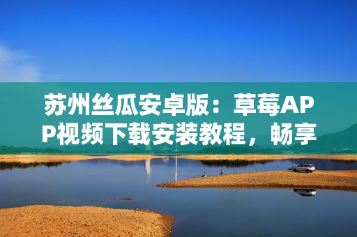 蘇州絲瓜安卓版：草莓APP視頻下載安裝教程，暢享無限觀影樂趣
