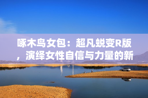 啄木鳥(niǎo)女包：超凡蛻變R版，演繹女性自信與力量的新篇章