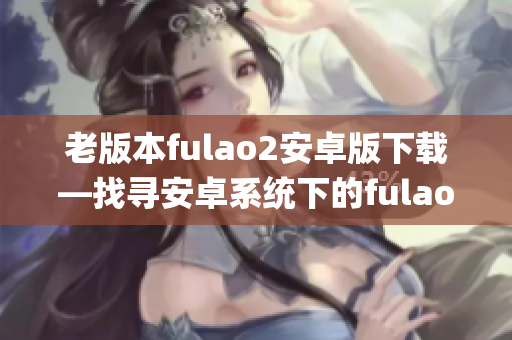 老版本fulao2安卓版下載—找尋安卓系統(tǒng)下的fulao2老版本apk安裝包