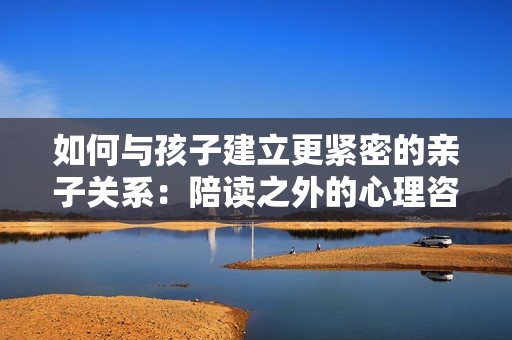 如何與孩子建立更緊密的親子關(guān)系：陪讀之外的心理咨詢