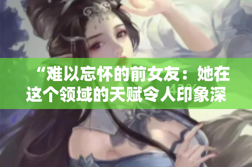 “難以忘懷的前女友：她在這個領(lǐng)域的天賦令人印象深刻！”