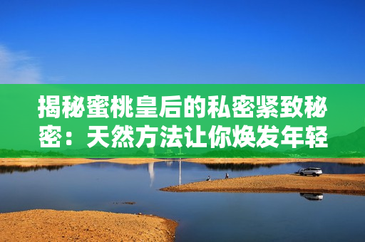 揭秘蜜桃皇后的私密緊致秘密：天然方法讓你煥發(fā)年輕活力