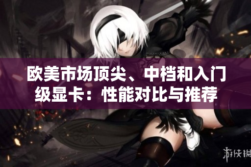 歐美市場頂尖、中檔和入門級顯卡：性能對比與推薦