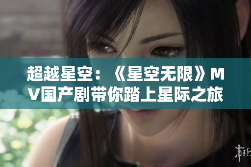 超越星空：《星空無限》MV國產(chǎn)劇帶你踏上星際之旅