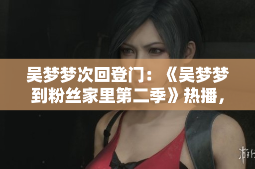吳夢夢次回登門：《吳夢夢到粉絲家里第二季》熱播，新華網(wǎng)1080在線觀看