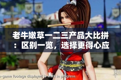 老牛嫩草一二三產(chǎn)品大比拼：區(qū)別一覽，選擇更得心應(yīng)手的產(chǎn)品
