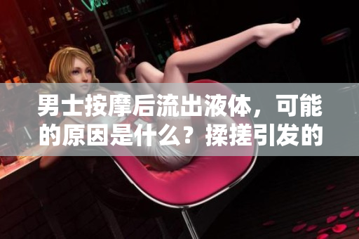 男士按摩后流出液體，可能的原因是什么？揉搓引發(fā)的生理反應值得注意