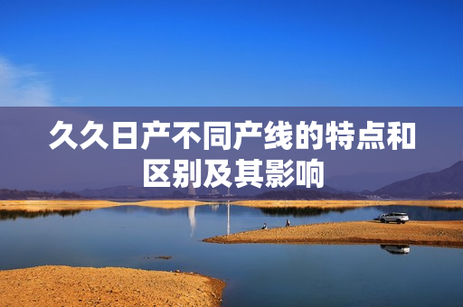 久久日產(chǎn)不同產(chǎn)線的特點和區(qū)別及其影響