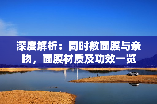 深度解析：同時敷面膜與親吻，面膜材質(zhì)及功效一覽