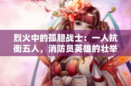 烈火中的孤膽戰(zhàn)士：一人抗衡五人，消防員英雄的壯舉