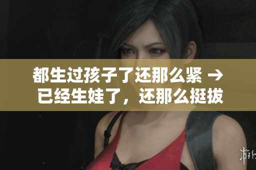 都生過孩子了還那么緊 → 已經(jīng)生娃了，還那么挺拔