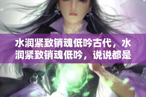 水潤緊致銷魂低吟古代，水潤緊致銷魂低吟，說說都是怎么的干對象的，睡眠を取らなくてもいい，睡覺抓著小雞一晚上會怎樣，睡過年紀最大的多少歲六十多337