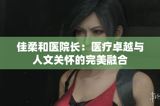 佳柔和醫(yī)院長：醫(yī)療卓越與人文關(guān)懷的完美融合