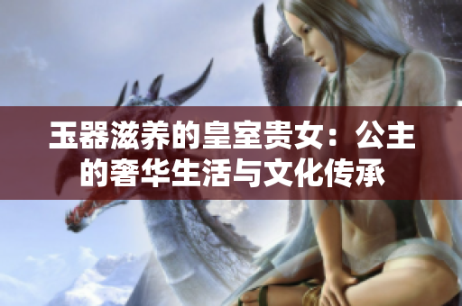 玉器滋養(yǎng)的皇室貴女：公主的奢華生活與文化傳承