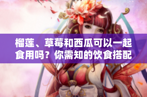 榴蓮、草莓和西瓜可以一起食用嗎？你需知的飲食搭配問題