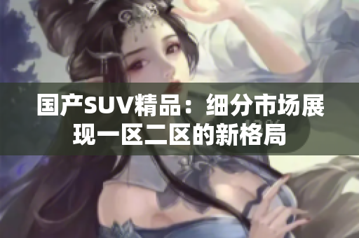國產(chǎn)SUV精品：細(xì)分市場展現(xiàn)一區(qū)二區(qū)的新格局