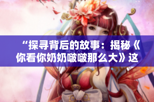 “探尋背后的故事：揭秘《你看你奶奶啵啵那么大》這首歌的誕生與意義”