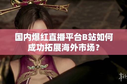 國內(nèi)爆紅直播平臺B站如何成功拓展海外市場？